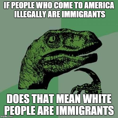 Philosoraptor | IF PEOPLE WHO COME TO AMERICA ILLEGALLY ARE IMMIGRANTS DOES THAT MEAN WHITE PEOPLE ARE IMMIGRANTS | image tagged in memes,philosoraptor | made w/ Imgflip meme maker