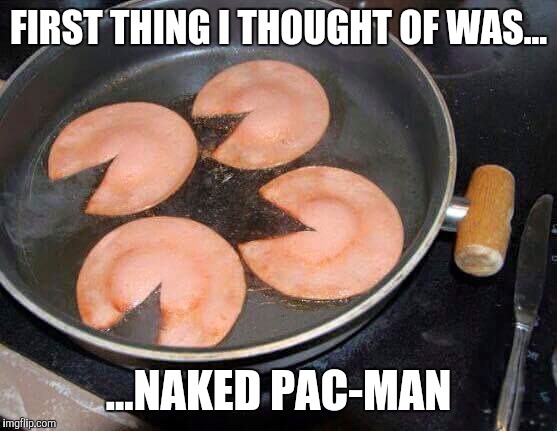 FIRST THING I THOUGHT OF WAS... ...NAKED PAC-MAN | image tagged in pacman,naked,breakfast,food | made w/ Imgflip meme maker