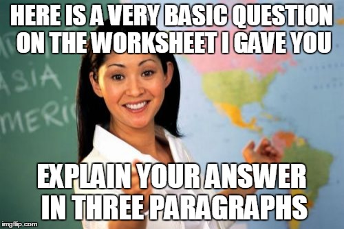 These memes are so easy to come up with when I'm at school | HERE IS A VERY BASIC QUESTION ON THE WORKSHEET I GAVE YOU EXPLAIN YOUR ANSWER IN THREE PARAGRAPHS | image tagged in memes,unhelpful high school teacher | made w/ Imgflip meme maker