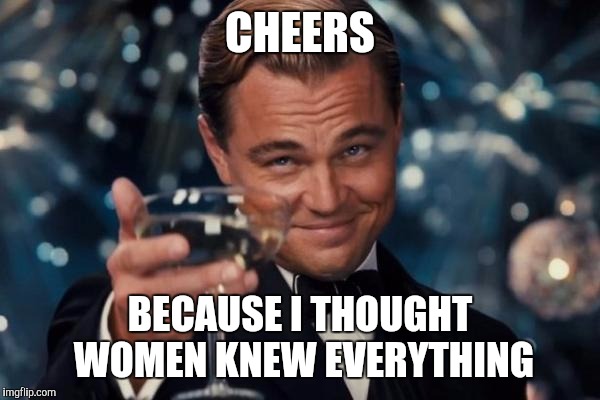 Leonardo Dicaprio Cheers | CHEERS BECAUSE I THOUGHT WOMEN KNEW EVERYTHING | image tagged in memes,leonardo dicaprio cheers | made w/ Imgflip meme maker