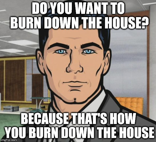 Archer Meme | DO YOU WANT TO BURN DOWN THE HOUSE? BECAUSE THAT'S HOW YOU BURN DOWN THE HOUSE | image tagged in memes,archer,AdviceAnimals | made w/ Imgflip meme maker