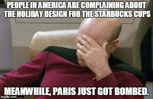 Captain Picard Facepalm Meme | PEOPLE IN AMERICA ARE COMPLAINING ABOUT THE HOLIDAY DESIGN FOR THE STARBUCKS CUPS MEANWHILE, PARIS JUST GOT BOMBED. | image tagged in memes,captain picard facepalm | made w/ Imgflip meme maker