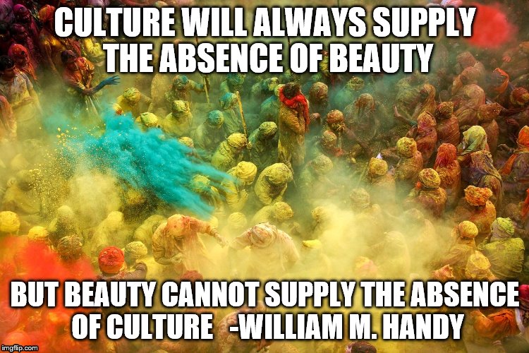 Culture | CULTURE WILL ALWAYS SUPPLY THE ABSENCE OF BEAUTY BUT BEAUTY CANNOT SUPPLY THE ABSENCE OF CULTURE-WILLIAM M. HANDY | image tagged in culture | made w/ Imgflip meme maker