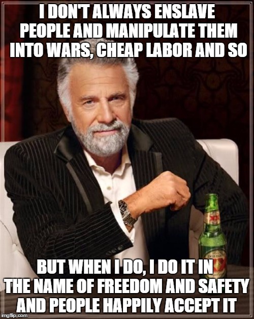 The Most Interesting Man In The World Meme | I DON'T ALWAYS ENSLAVE PEOPLE AND MANIPULATE THEM INTO WARS, CHEAP LABOR AND SO BUT WHEN I DO, I DO IT IN THE NAME OF FREEDOM AND SAFETY AND | image tagged in memes,the most interesting man in the world | made w/ Imgflip meme maker