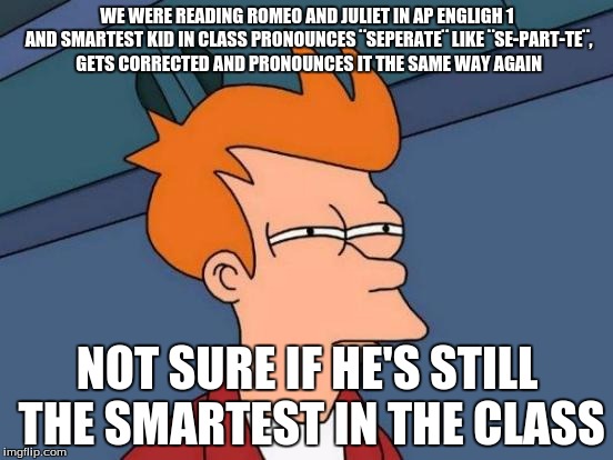 Futurama Fry | WE WERE READING ROMEO AND JULIET IN AP ENGLIGH 1 AND SMARTEST KID IN CLASS PRONOUNCES ¨SEPERATE¨ LIKE ¨SE-PART-TE¨, GETS CORRECTED AND PRONO | image tagged in memes,futurama fry | made w/ Imgflip meme maker