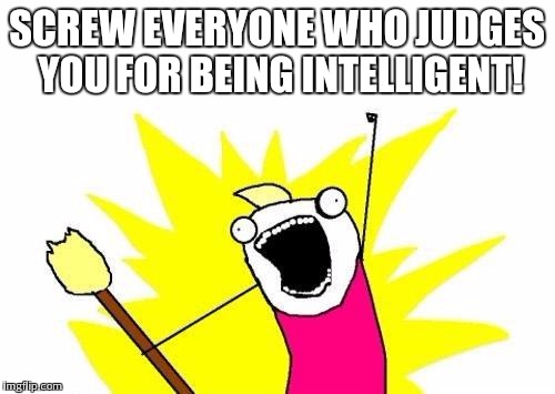 X All The Y Meme | SCREW EVERYONE WHO JUDGES YOU FOR BEING INTELLIGENT! | image tagged in memes,x all the y | made w/ Imgflip meme maker