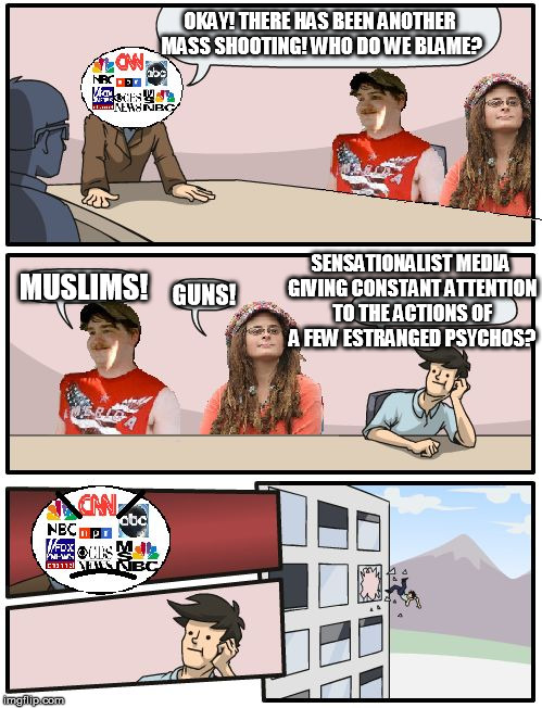 Truth | OKAY! THERE HAS BEEN ANOTHER MASS SHOOTING! WHO DO WE BLAME? MUSLIMS! GUNS! SENSATIONALIST MEDIA GIVING CONSTANT ATTENTION TO THE ACTIONS OF | image tagged in american media boardroom suggestion,boardroom meeting suggestion,guns,memes,politics | made w/ Imgflip meme maker