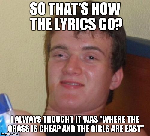 10 Guy Meme | SO THAT'S HOW THE LYRICS GO? I ALWAYS THOUGHT IT WAS "WHERE THE GRASS IS CHEAP AND THE GIRLS ARE EASY" | image tagged in memes,10 guy | made w/ Imgflip meme maker