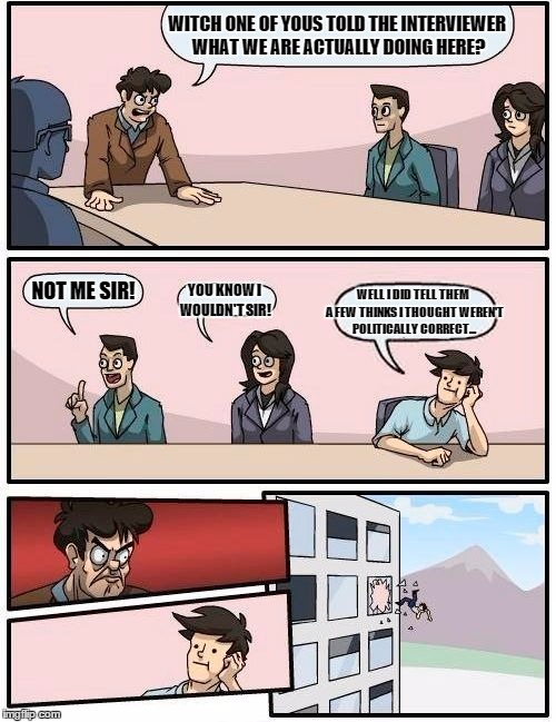 Boardroom Meeting Suggestion | WITCH ONE OF YOUS TOLD THE INTERVIEWER WHAT WE ARE ACTUALLY DOING HERE? NOT ME SIR! YOU KNOW I WOULDN'T SIR! WELL I DID TELL THEM A FEW THIN | image tagged in memes,boardroom meeting suggestion | made w/ Imgflip meme maker