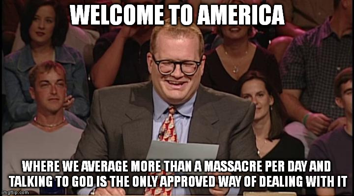Whos line is it anyway | WELCOME TO AMERICA WHERE WE AVERAGE MORE THAN A MASSACRE PER DAY AND TALKING TO GOD IS THE ONLY APPROVED WAY OF DEALING WITH IT | image tagged in whos line is it anyway,AdviceAnimals | made w/ Imgflip meme maker