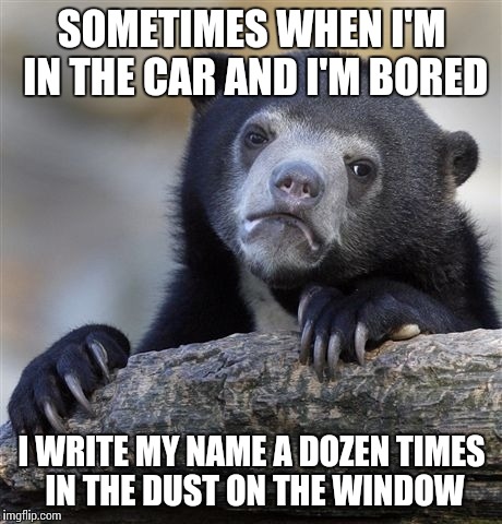 Confession Bear | SOMETIMES WHEN I'M IN THE CAR AND I'M BORED I WRITE MY NAME A DOZEN TIMES IN THE DUST ON THE WINDOW | image tagged in memes,confession bear | made w/ Imgflip meme maker