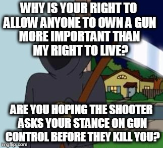 FG Death | WHY IS YOUR RIGHT TO ALLOW ANYONE TO OWN A GUN ARE YOU HOPING THE SHOOTER ASKS YOUR STANCE ON GUN CONTROL BEFORE THEY KILL YOU? MORE IMPORTA | image tagged in fg death | made w/ Imgflip meme maker