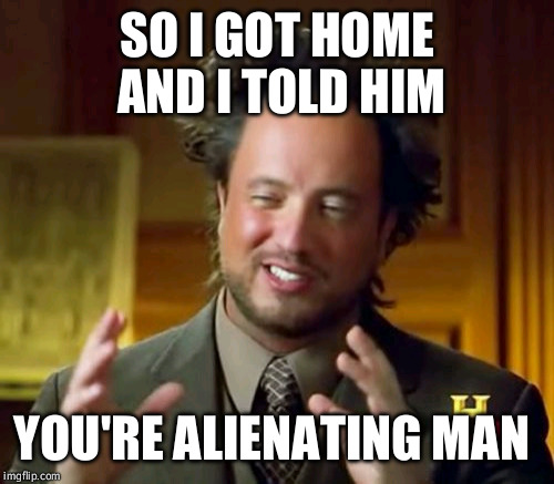 Ancient Aliens Meme | SO I GOT HOME AND I TOLD HIM YOU'RE ALIENATING MAN | image tagged in memes,ancient aliens | made w/ Imgflip meme maker