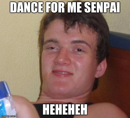 10 Guy Meme | DANCE FOR ME SENPAI HEHEHEH | image tagged in memes,10 guy | made w/ Imgflip meme maker