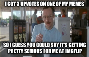 So I Guess You Can Say Things Are Getting Pretty Serious | I GOT 3 UPVOTES ON ONE OF MY MEMES SO I GUESS YOU COULD SAY IT'S GETTING PRETTY SERIOUS FOR ME AT IMGFLIP | image tagged in memes,so i guess you can say things are getting pretty serious | made w/ Imgflip meme maker