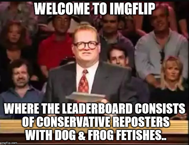 Drew Carey | WELCOME TO IMGFLIP WHERE THE LEADERBOARD CONSISTS OF CONSERVATIVE REPOSTERS WITH DOG & FROG FETISHES.. | image tagged in drew carey | made w/ Imgflip meme maker