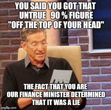 Yepp... that's what politicians do.  They don't lie, they just get figures off the top of their head. | YOU SAID YOU GOT THAT UNTRUE   90 % FIGURE "OFF THE TOP OF YOUR HEAD" THE FACT THAT YOU ARE OUR FINANCE MINISTER DETERMINED THAT IT WAS A LI | image tagged in memes,maury lie detector | made w/ Imgflip meme maker