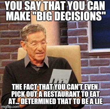 Maury Lie Detector Meme | YOU SAY THAT YOU CAN MAKE "BIG DECISIONS" THE FACT THAT YOU CAN'T EVEN PICK OUT A RESTAURANT TO EAT AT... DETERMINED THAT TO BE A LIE | image tagged in memes,maury lie detector | made w/ Imgflip meme maker