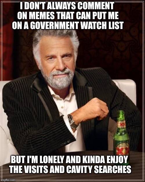 The Most Interesting Man In The World Meme | I DON'T ALWAYS COMMENT ON MEMES THAT CAN PUT ME ON A GOVERNMENT WATCH LIST BUT I'M LONELY AND KINDA ENJOY THE VISITS AND CAVITY SEARCHES | image tagged in memes,the most interesting man in the world | made w/ Imgflip meme maker