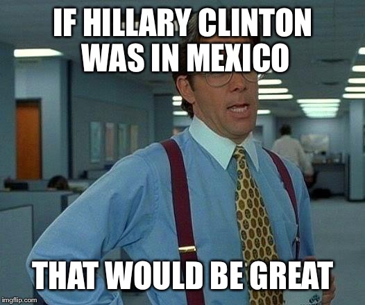 That Would Be Great | IF HILLARY CLINTON WAS IN MEXICO THAT WOULD BE GREAT | image tagged in memes,that would be great | made w/ Imgflip meme maker