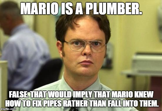 Dwight Schrute | MARIO IS A PLUMBER. FALSE. THAT WOULD IMPLY THAT MARIO KNEW HOW TO FIX PIPES RATHER THAN FALL INTO THEM. | image tagged in memes,dwight schrute | made w/ Imgflip meme maker