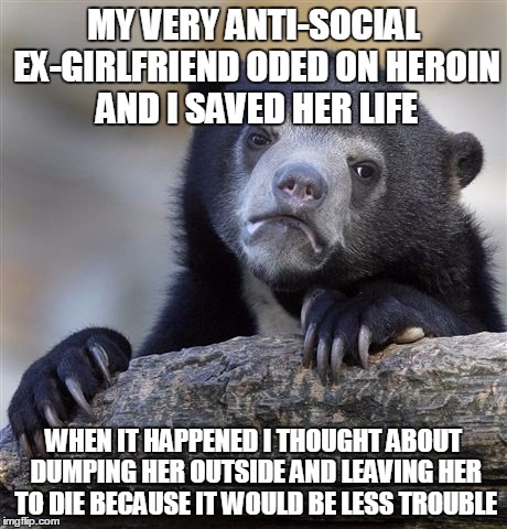 Confession Bear | MY VERY ANTI-SOCIAL EX-GIRLFRIEND ODED ON HEROIN AND I SAVED HER LIFE WHEN IT HAPPENED I THOUGHT ABOUT DUMPING HER OUTSIDE AND LEAVING HER T | image tagged in memes,confession bear,AdviceAnimals | made w/ Imgflip meme maker
