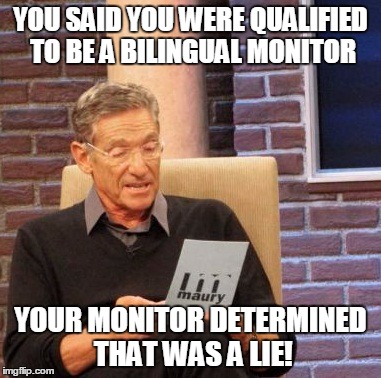 Maury Lie Detector Meme | YOU SAID YOU WERE QUALIFIED TO BE A BILINGUAL MONITOR YOUR MONITOR DETERMINED THAT WAS A LIE! | image tagged in memes,maury lie detector | made w/ Imgflip meme maker