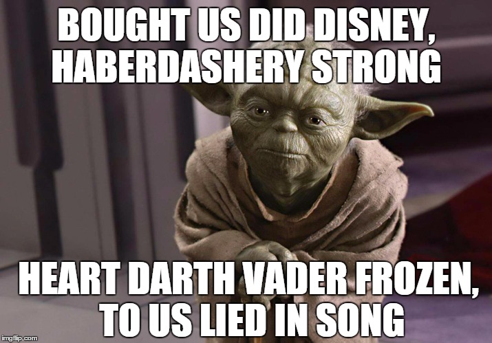 "The Force Awakens" re-titled: "Greed" | BOUGHT US DID DISNEY, HABERDASHERY STRONG HEART DARTH VADER FROZEN, TO US LIED IN SONG | image tagged in yoda,disney killed star wars,disney,disney star wars,greedy,star wars | made w/ Imgflip meme maker