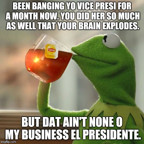 But That's None Of My Business Meme | BEEN BANGING YO VICE PRESI FOR A MONTH NOW. YOU DID HER SO MUCH AS WELL THAT YOUR BRAIN EXPLODES. BUT DAT AIN'T NONE O MY BUSINESS EL PRESID | image tagged in memes,but thats none of my business,kermit the frog | made w/ Imgflip meme maker