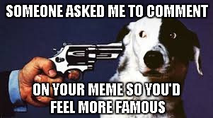 SOMEONE ASKED ME TO COMMENT ON YOUR MEME SO YOU'D FEEL MORE FAMOUS | made w/ Imgflip meme maker