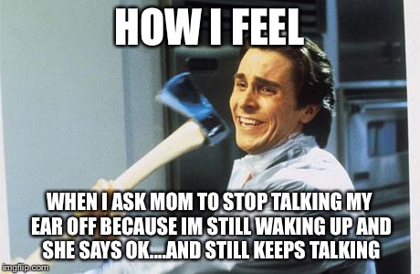 American Psycho | HOW I FEEL WHEN I ASK MOM TO STOP TALKING MY EAR OFF BECAUSE IM STILL WAKING UP AND SHE SAYS OK....AND STILL KEEPS TALKING | image tagged in american psycho | made w/ Imgflip meme maker