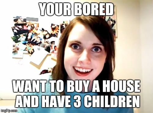 Overly Attached Girlfriend Meme | YOUR BORED WANT TO BUY A HOUSE AND HAVE 3 CHILDREN | image tagged in memes,overly attached girlfriend | made w/ Imgflip meme maker