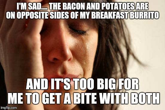First World Problems Meme | I'M SAD.... THE BACON AND POTATOES ARE ON OPPOSITE SIDES OF MY BREAKFAST BURRITO AND IT'S TOO BIG FOR ME TO GET A BITE WITH BOTH | image tagged in memes,first world problems,funny | made w/ Imgflip meme maker