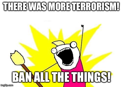 X All The Y | THERE WAS MORE TERRORISM! BAN ALL THE THINGS! | image tagged in memes,x all the y,AdviceAnimals | made w/ Imgflip meme maker