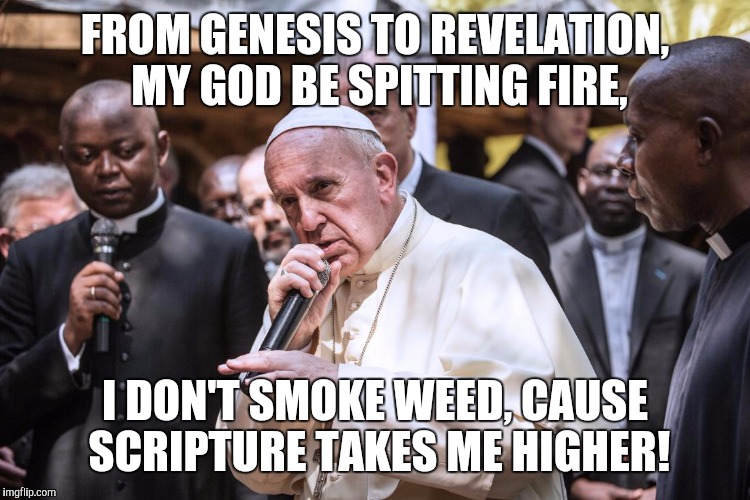 Pope Rapping | FROM GENESIS TO REVELATION, MY GOD BE SPITTING FIRE, I DON'T SMOKE WEED, CAUSE SCRIPTURE TAKES ME HIGHER! | image tagged in pope rapping | made w/ Imgflip meme maker