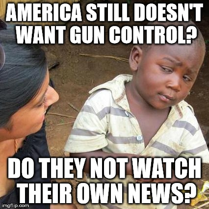 Third World Skeptical Kid Meme | AMERICA STILL DOESN'T WANT GUN CONTROL? DO THEY NOT WATCH THEIR OWN NEWS? | image tagged in memes,third world skeptical kid | made w/ Imgflip meme maker