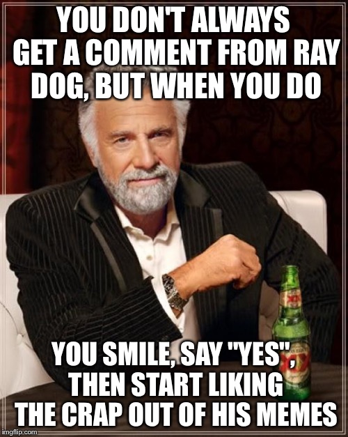The Most Interesting Man In The World Meme | YOU DON'T ALWAYS GET A COMMENT FROM RAY DOG, BUT WHEN YOU DO YOU SMILE, SAY "YES", THEN START LIKING THE CRAP OUT OF HIS MEMES | image tagged in memes,the most interesting man in the world | made w/ Imgflip meme maker