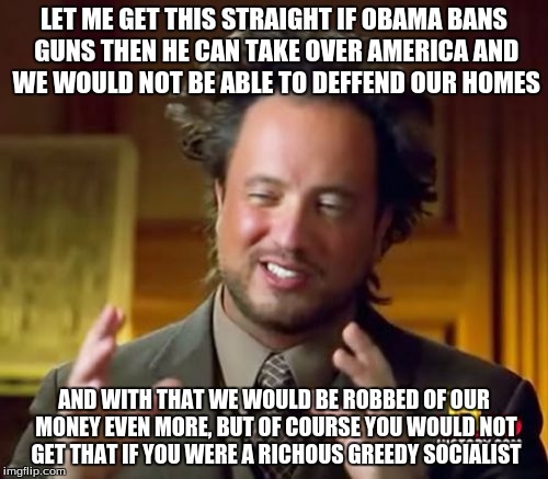 Ancient Aliens Meme | LET ME GET THIS STRAIGHT IF OBAMA BANS GUNS THEN HE CAN TAKE OVER AMERICA AND WE WOULD NOT BE ABLE TO DEFFEND OUR HOMES AND WITH THAT WE WOU | image tagged in memes,ancient aliens | made w/ Imgflip meme maker