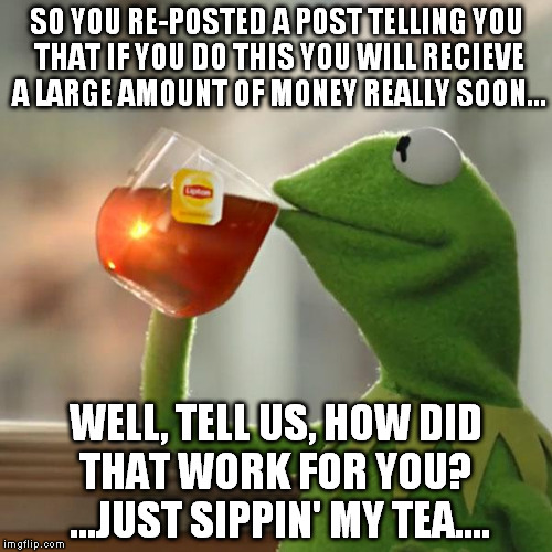 But That's None Of My Business | SO YOU RE-POSTED A POST TELLING YOU THAT IF YOU DO THIS YOU WILL RECIEVE A LARGE AMOUNT OF MONEY REALLY SOON... WELL, TELL US, HOW DID THAT  | image tagged in memes,but thats none of my business,kermit the frog | made w/ Imgflip meme maker