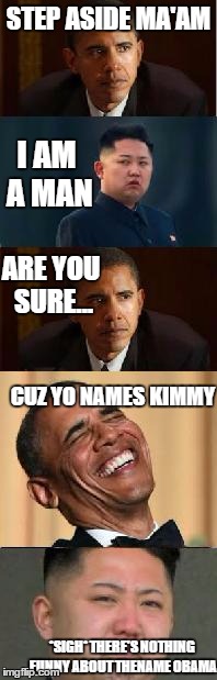 Kim Jong vs. Obama | STEP ASIDE MA'AM I AM A MAN ARE YOU SURE... CUZ YO NAMES KIMMY *SIGH* THERE'S NOTHING FUNNY ABOUT THENAME OBAMA | image tagged in kim jong un crying,obama,memes,funny | made w/ Imgflip meme maker
