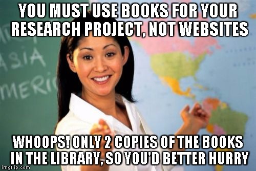 Unhelpful High School Teacher | YOU MUST USE BOOKS FOR YOUR RESEARCH PROJECT, NOT WEBSITES WHOOPS! ONLY 2 COPIES OF THE BOOKS IN THE LIBRARY, SO YOU'D BETTER HURRY | image tagged in memes,unhelpful high school teacher | made w/ Imgflip meme maker