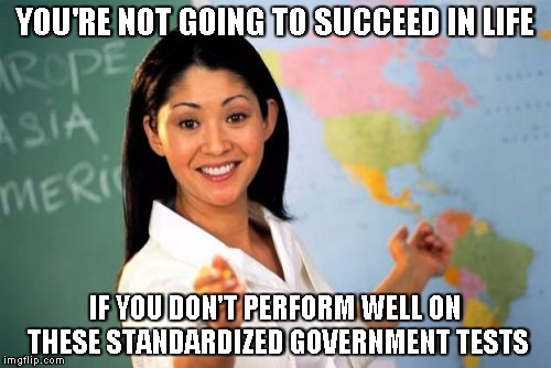 Unhelpful High School Teacher | YOU'RE NOT GOING TO SUCCEED IN LIFE IF YOU DON'T PERFORM WELL ON THESE STANDARDIZED GOVERNMENT TESTS | image tagged in memes,unhelpful high school teacher | made w/ Imgflip meme maker