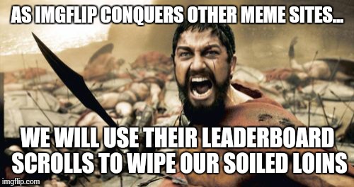 Sparta Leonidas Meme | AS IMGFLIP CONQUERS OTHER MEME SITES... WE WILL USE THEIR LEADERBOARD SCROLLS TO WIPE OUR SOILED LOINS | image tagged in memes,sparta leonidas | made w/ Imgflip meme maker