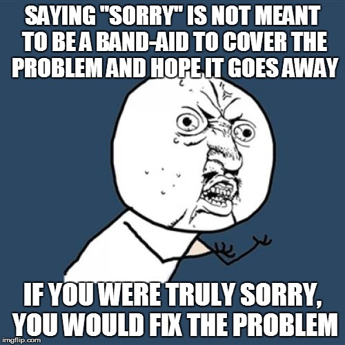 Y U No Meme | SAYING "SORRY" IS NOT MEANT TO BE A BAND-AID TO COVER THE PROBLEM AND HOPE IT GOES AWAY IF YOU WERE TRULY SORRY, YOU WOULD FIX THE PROBLEM | image tagged in memes,y u no | made w/ Imgflip meme maker