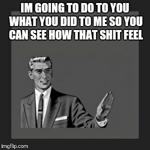 Kill Yourself Guy | IM GOING TO DO TO YOU WHAT YOU DID TO ME SO YOU CAN SEE HOW THAT SHIT FEEL | image tagged in memes,kill yourself guy | made w/ Imgflip meme maker