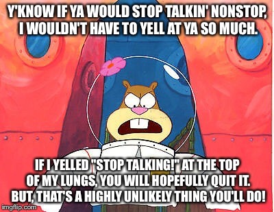 Sandy Cheeks Stop Talkin' | Y'KNOW IF YA WOULD STOP TALKIN' NONSTOP, I WOULDN'T HAVE TO YELL AT YA SO MUCH. IF I YELLED "STOP TALKING!" AT THE TOP OF MY LUNGS, YOU WILL | image tagged in highly unlikely thing,memes,sandy cheeks,spongebob squarepants,stop talking,annoyed | made w/ Imgflip meme maker