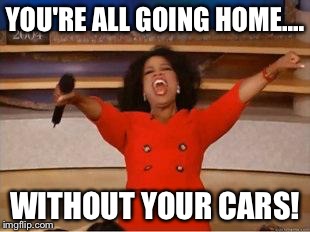 Oprah You Get A | YOU'RE ALL GOING HOME.... WITHOUT YOUR CARS! | image tagged in you get an oprah | made w/ Imgflip meme maker