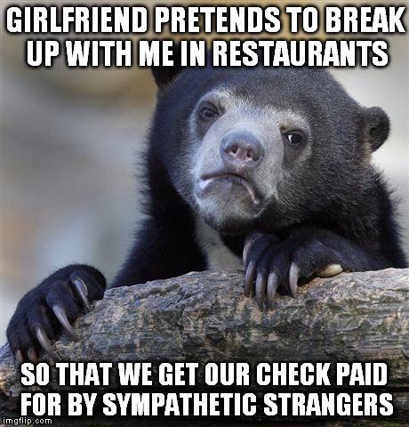 Confession Bear | GIRLFRIEND PRETENDS TO BREAK UP WITH ME IN RESTAURANTS SO THAT WE GET OUR CHECK PAID FOR BY SYMPATHETIC STRANGERS | image tagged in memes,confession bear | made w/ Imgflip meme maker