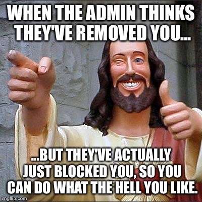 Stoopid Admin | WHEN THE ADMIN THINKS THEY'VE REMOVED YOU... ...BUT THEY'VE ACTUALLY JUST BLOCKED YOU, SO YOU CAN DO WHAT THE HELL YOU LIKE. | image tagged in admin,stupid,stupid people | made w/ Imgflip meme maker