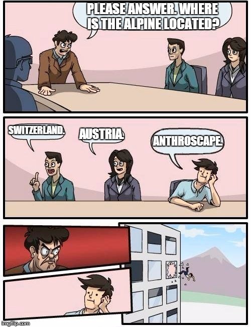 Boardroom Meeting Suggestion Meme | PLEASE ANSWER. WHERE IS THE ALPINE LOCATED? SWITZERLAND. AUSTRIA. ANTHROSCAPE. | image tagged in memes,boardroom meeting suggestion | made w/ Imgflip meme maker